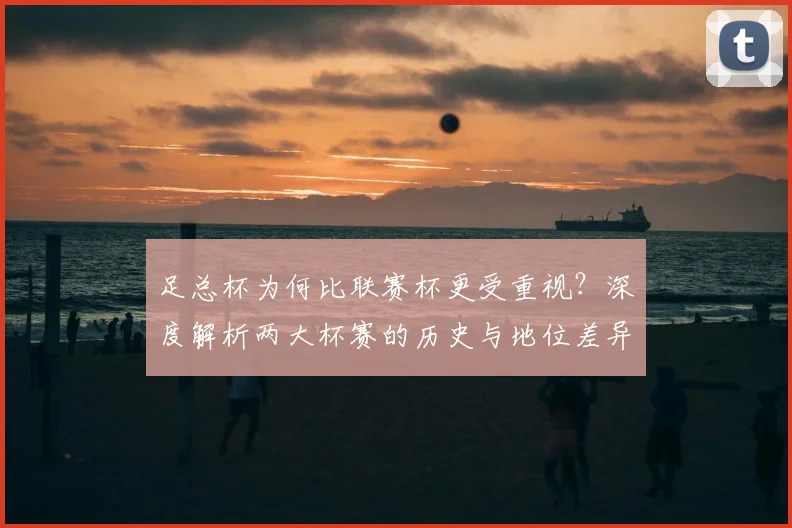足总杯为何比联赛杯更受重视？深度解析两大杯赛的历史与地位差异