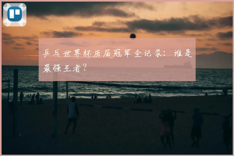 乒乓世界杯历届冠军全记录：谁是最强王者？
