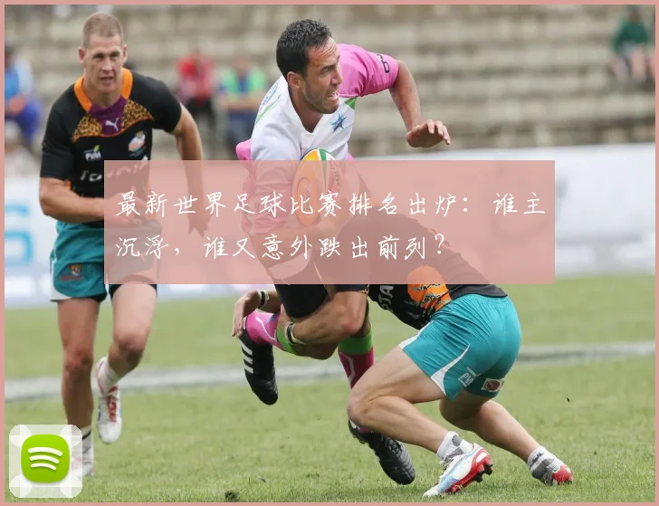 最新世界足球比赛排名出炉:谁主沉浮,谁又意外跌出前列?