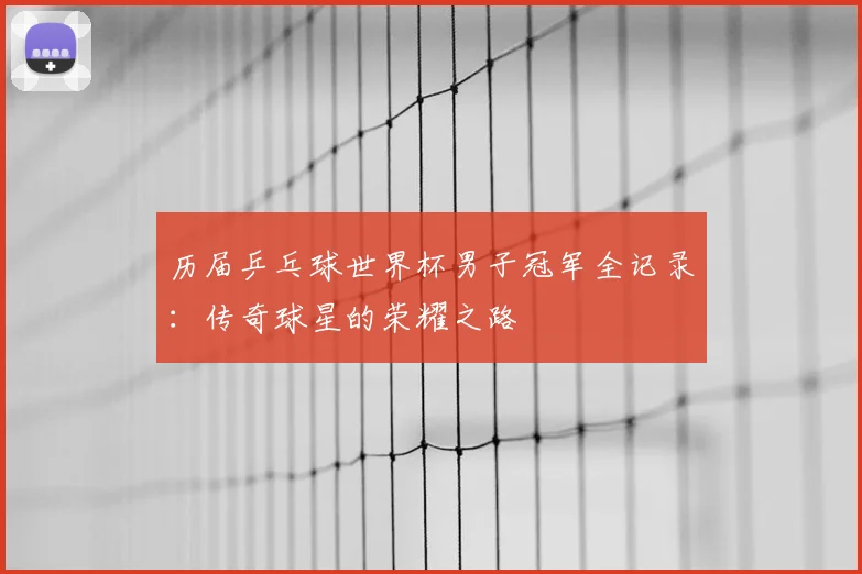 历届乒乓球世界杯男子冠军全记录:传奇球星的荣耀之路