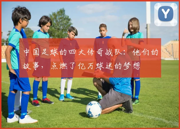 中国足球的四大传奇战队:他们的故事,点燃了亿万球迷的梦想