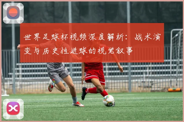 世界足球杯视频深度解析:战术演变与历史性进球的视觉叙事