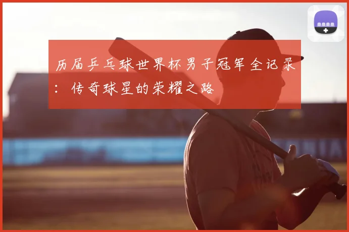 历届乒乓球世界杯男子冠军全记录：传奇球星的荣耀之路
