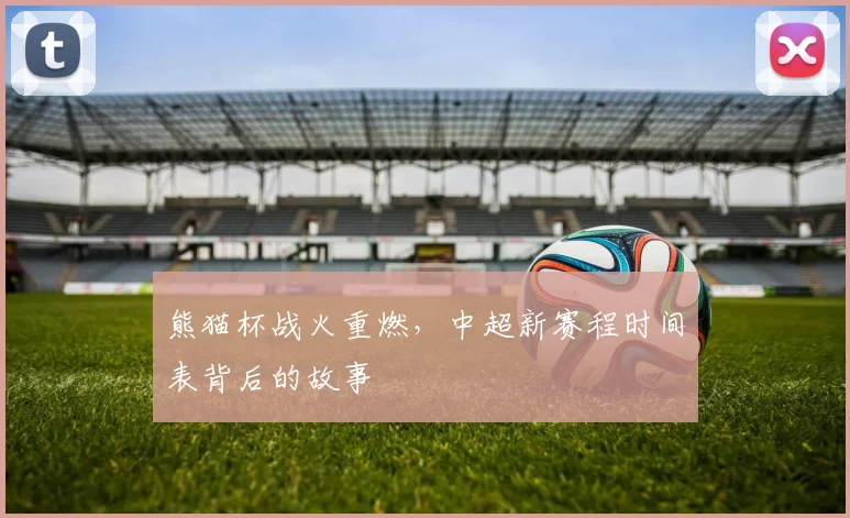 熊猫杯战火重燃，中超新赛程时间表背后的故事