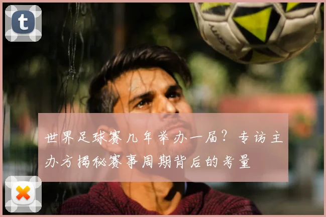 世界足球赛几年举办一届?专访主办方揭秘赛事周期背后的考量