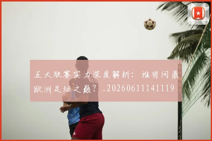 五大联赛实力深度解析：谁将问鼎欧洲足坛之巅？_20260611141119
