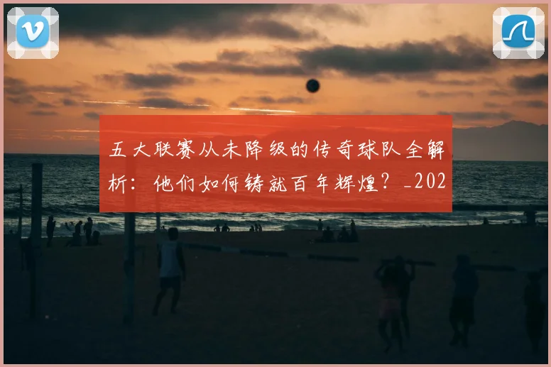 五大联赛从未降级的传奇球队全解析:他们如何铸就百年辉煌?_20260611141012