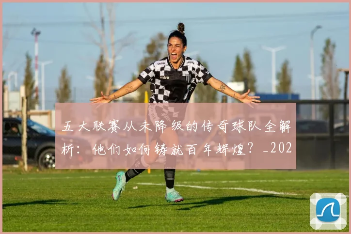 五大联赛从未降级的传奇球队全解析：他们如何铸就百年辉煌？_20260611141012