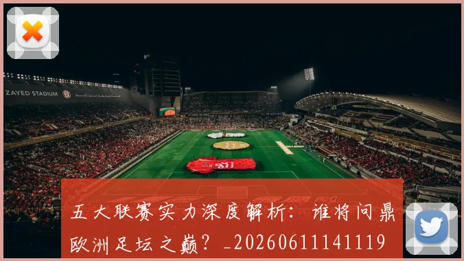 五大联赛实力深度解析：谁将问鼎欧洲足坛之巅？_20260611141119