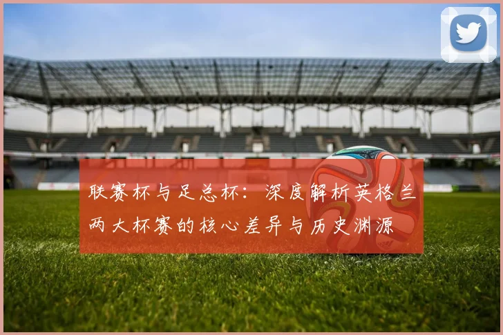联赛杯与足总杯：深度解析英格兰两大杯赛的核心差异与历史渊源