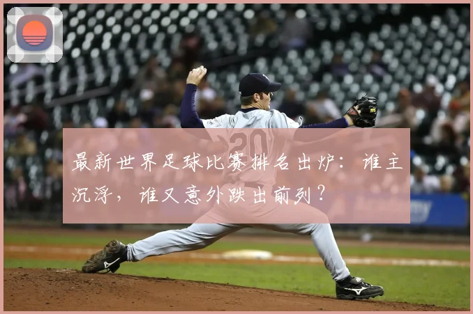 最新世界足球比赛排名出炉:谁主沉浮,谁又意外跌出前列?