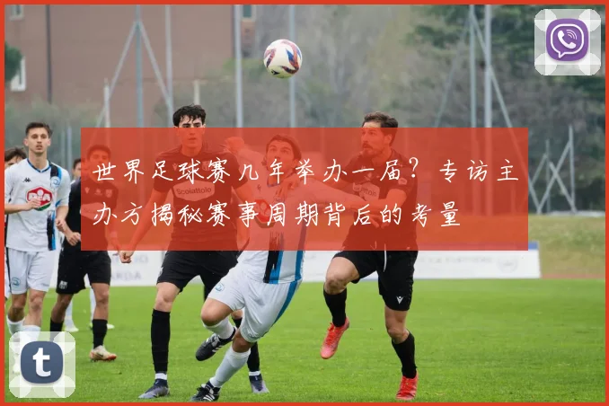 世界足球赛几年举办一届？专访主办方揭秘赛事周期背后的考量
